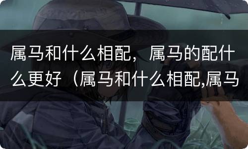 属马和什么相配，属马的配什么更好（属马和什么相配,属马的配什么更好一点）