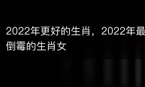 2022年更好的生肖，2022年最倒霉的生肖女