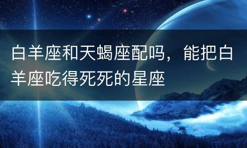 白羊座和天蝎座配吗，能把白羊座吃得死死的星座