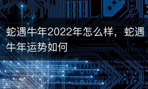 蛇遇牛年2022年怎么样，蛇遇牛年运势如何