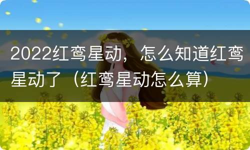 2022红鸾星动，怎么知道红鸾星动了（红鸾星动怎么算）