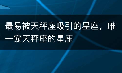 最易被天秤座吸引的星座，唯一宠天秤座的星座