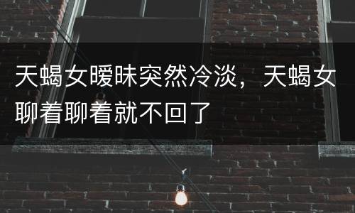 天蝎女暧昧突然冷淡，天蝎女聊着聊着就不回了