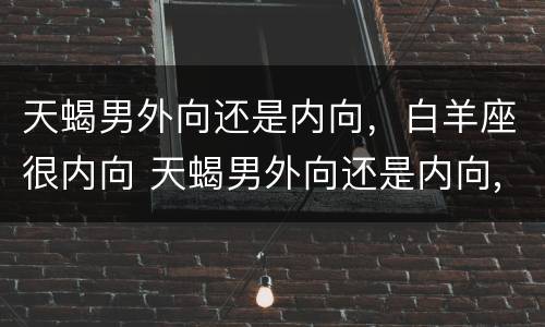 天蝎男外向还是内向，白羊座很内向 天蝎男外向还是内向,白羊座很内向吗