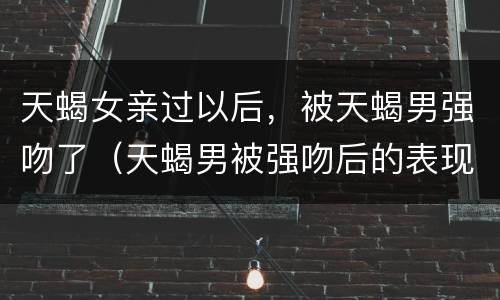 天蝎女亲过以后，被天蝎男强吻了（天蝎男被强吻后的表现）