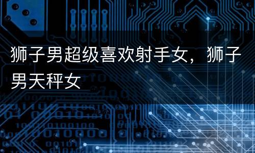 狮子男超级喜欢射手女，狮子男天秤女