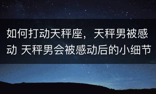 如何打动天秤座，天秤男被感动 天秤男会被感动后的小细节
