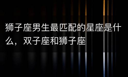 狮子座男生最匹配的星座是什么，双子座和狮子座
