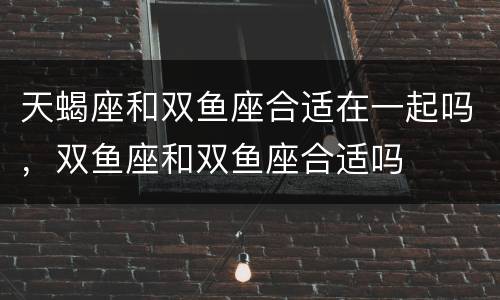 天蝎座和双鱼座合适在一起吗，双鱼座和双鱼座合适吗