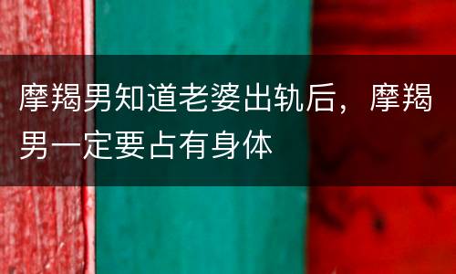 摩羯男知道老婆出轨后，摩羯男一定要占有身体