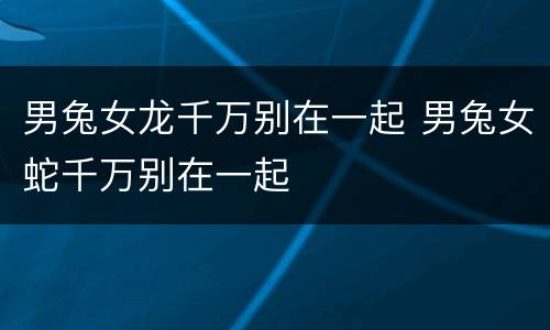 男兔女龙千万别在一起 男兔女蛇千万别在一起