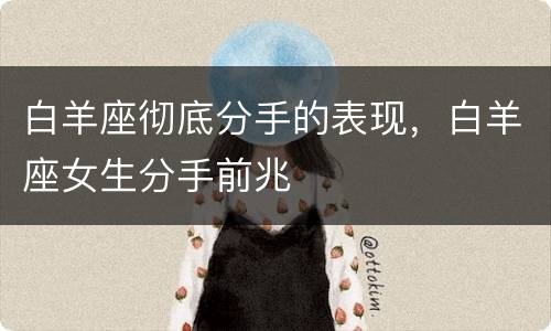 白羊座彻底分手的表现，白羊座女生分手前兆