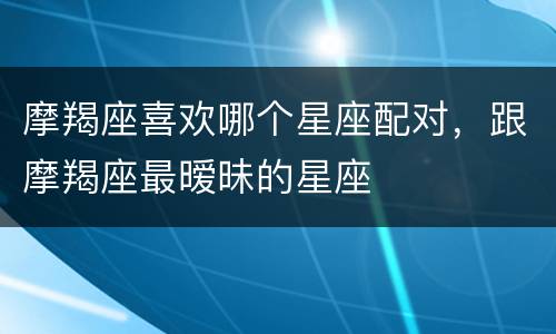 摩羯座喜欢哪个星座配对，跟摩羯座最暧昧的星座