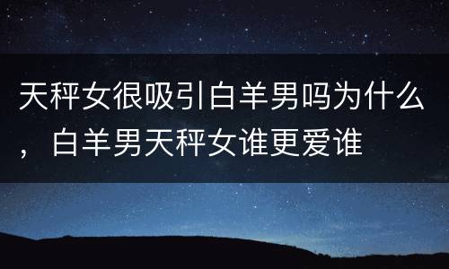 天秤女很吸引白羊男吗为什么，白羊男天秤女谁更爱谁