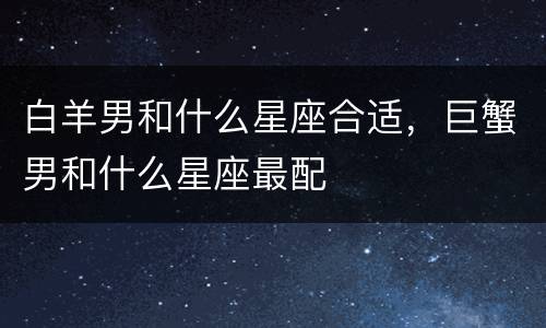 白羊男和什么星座合适，巨蟹男和什么星座最配