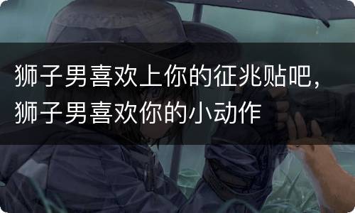 狮子男喜欢上你的征兆贴吧，狮子男喜欢你的小动作