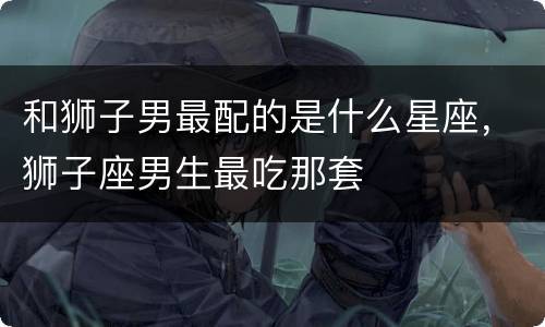 和狮子男最配的是什么星座，狮子座男生最吃那套