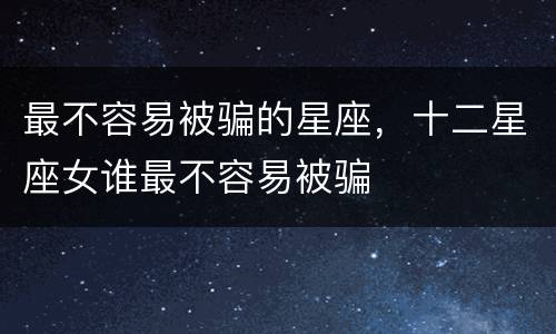 最不容易被骗的星座，十二星座女谁最不容易被骗
