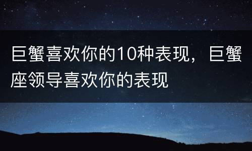巨蟹喜欢你的10种表现，巨蟹座领导喜欢你的表现