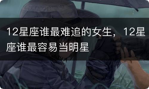 12星座谁最难追的女生，12星座谁最容易当明星