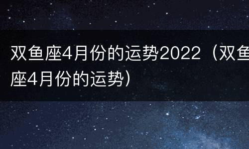 双鱼座4月份的运势2022（双鱼座4月份的运势）
