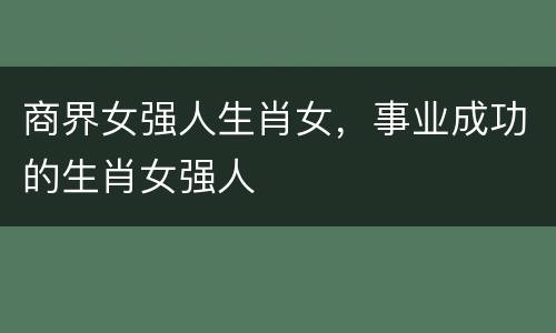 商界女强人生肖女，事业成功的生肖女强人