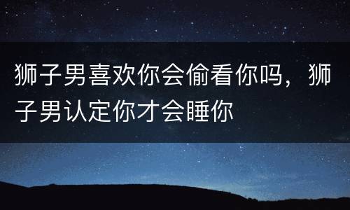 狮子男喜欢你会偷看你吗，狮子男认定你才会睡你