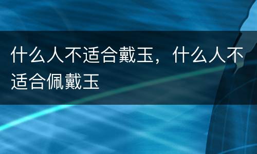 什么人不适合戴玉，什么人不适合佩戴玉