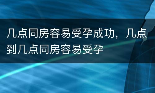 几点同房容易受孕成功，几点到几点同房容易受孕