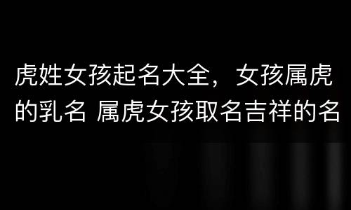 虎姓女孩起名大全，女孩属虎的乳名 属虎女孩取名吉祥的名字