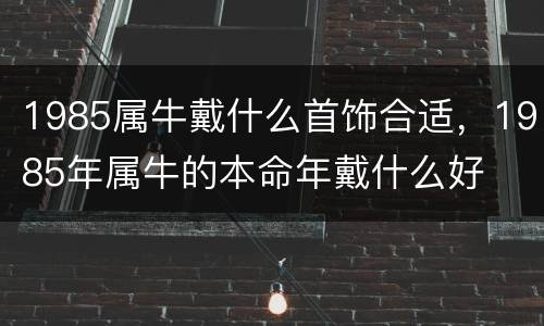1985属牛戴什么首饰合适，1985年属牛的本命年戴什么好