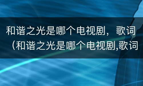 和谐之光是哪个电视剧，歌词（和谐之光是哪个电视剧,歌词）