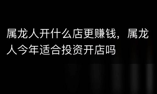 属龙人开什么店更赚钱，属龙人今年适合投资开店吗