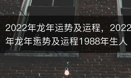 2022年龙年运势及运程，2022年龙年运势及运程1988年生人