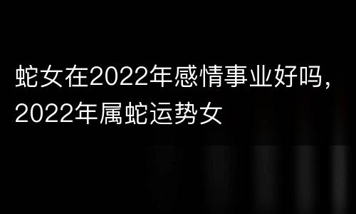 蛇女在2022年感情事业好吗，2022年属蛇运势女