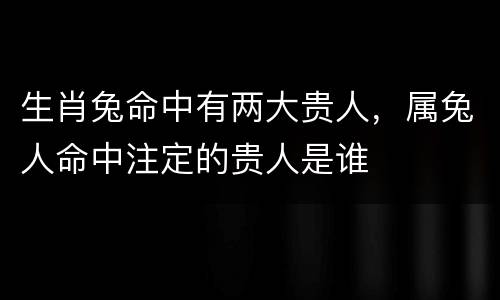 生肖兔命中有两大贵人，属兔人命中注定的贵人是谁