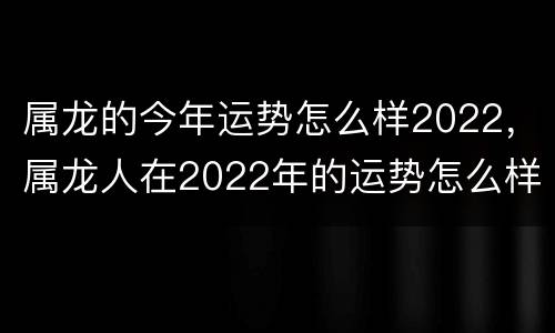 属龙的今年运势怎么样2022，属龙人在2022年的运势怎么样