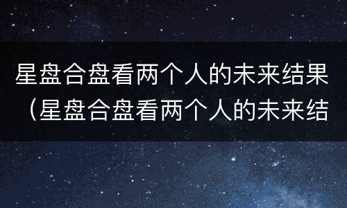 星盘合盘看两个人的未来结果（星盘合盘看两个人的未来结果免费）