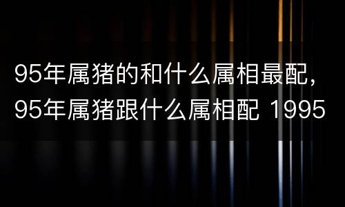 95年属猪的和什么属相最配，95年属猪跟什么属相配 1995
