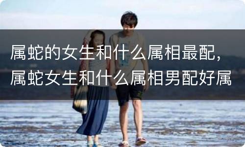 属蛇的女生和什么属相最配，属蛇女生和什么属相男配好属蛇女与哪