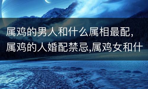 属鸡的男人和什么属相最配，属鸡的人婚配禁忌,属鸡女和什么属相