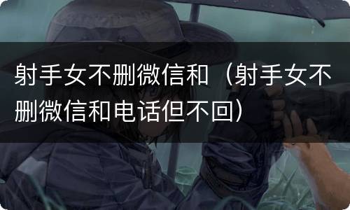 射手女不删微信和（射手女不删微信和电话但不回）