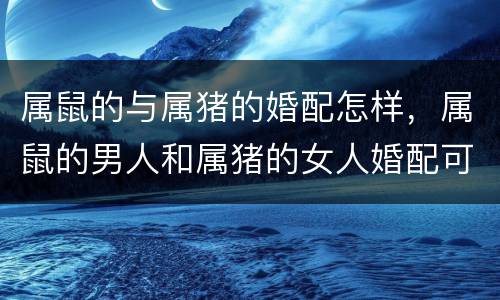 属鼠的与属猪的婚配怎样，属鼠的男人和属猪的女人婚配可以吗?