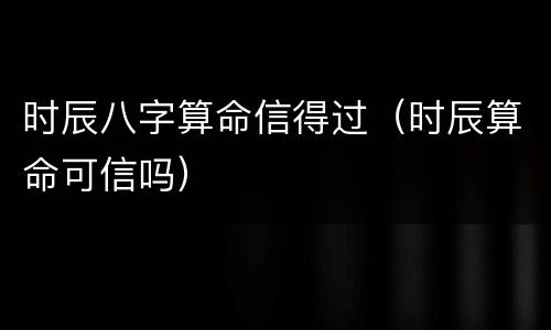 时辰八字算命信得过（时辰算命可信吗）