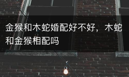 金猴和木蛇婚配好不好，木蛇和金猴相配吗
