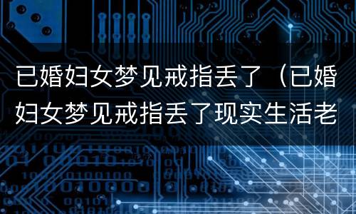 已婚妇女梦见戒指丢了（已婚妇女梦见戒指丢了现实生活老公要出门）
