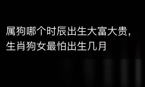 属狗哪个时辰出生大富大贵，生肖狗女最怕出生几月