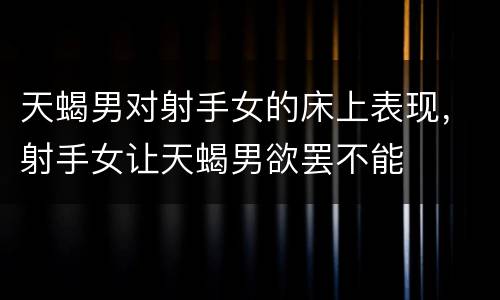 天蝎男对射手女的床上表现，射手女让天蝎男欲罢不能