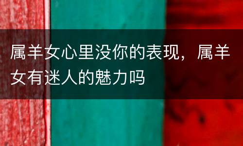 属羊女心里没你的表现，属羊女有迷人的魅力吗