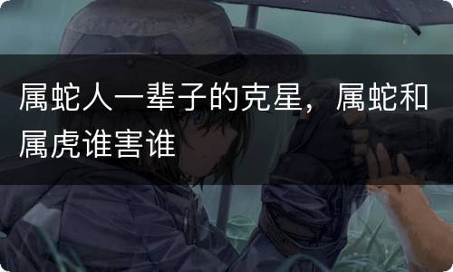 属蛇人一辈子的克星，属蛇和属虎谁害谁